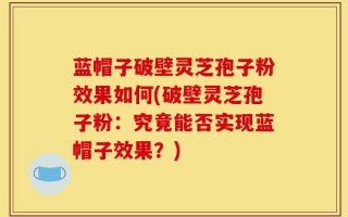 蓝帽子破壁灵芝孢子粉效果如何(破壁灵芝孢子粉：究竟能否实现蓝帽子效果？)