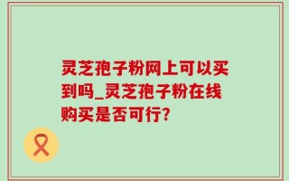 灵芝孢子粉网上可以买到吗_灵芝孢子粉在线购买是否可行？