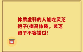 体质虚弱的人能吃灵芝孢子(提高体质，灵芝孢子不容错过！