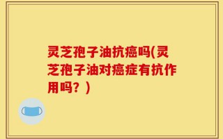 灵芝孢子油抗癌吗(灵芝孢子油对癌症有抗作用吗？)