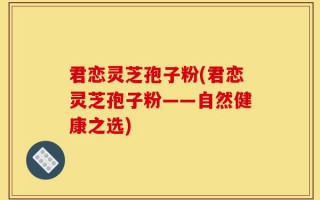 君恋灵芝孢子粉(君恋灵芝孢子粉——自然健康之选)