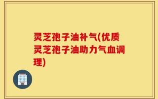 灵芝孢子油补气(优质灵芝孢子油助力气血调理)