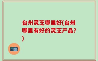 台州灵芝哪里好(台州哪里有好的灵芝产品？)
