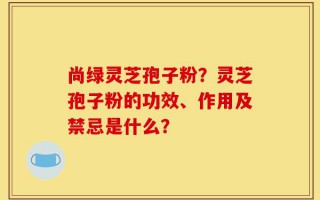 尚绿灵芝孢子粉？灵芝孢子粉的功效、作用及禁忌是什么？