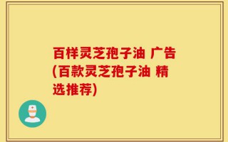 百样灵芝孢子油 广告(百款灵芝孢子油 精选推荐)