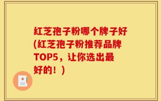 红芝孢子粉哪个牌子好(红芝孢子粉推荐品牌TOP5，让你选出最好的！)