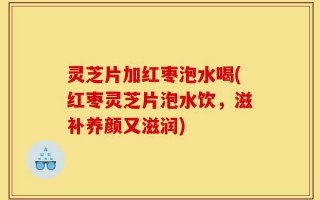 灵芝片加红枣泡水喝(红枣灵芝片泡水饮，滋补养颜又滋润)