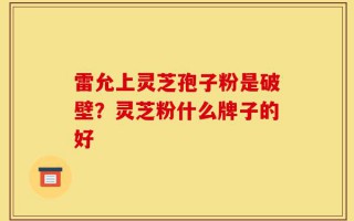 雷允上灵芝孢子粉是破壁？灵芝粉什么牌子的好