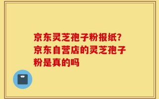京东灵芝孢子粉报纸？京东自营店的灵芝孢子粉是真的吗