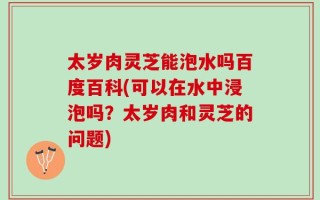 太岁肉灵芝能泡水吗百度百科(可以在水中浸泡吗？太岁肉和灵芝的问题)
