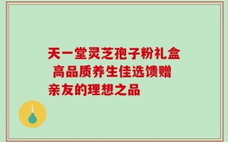 天一堂灵芝孢子粉礼盒 高品质养生佳选馈赠亲友的理想之品