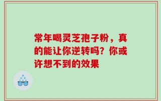 常年喝灵芝孢子粉，真的能让你逆转吗？你或许想不到的效果