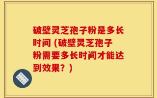 破壁灵芝孢子粉是多长时间 (破壁灵芝孢子粉需要多长时间才能达到效果？)