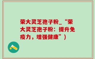 荣大灵芝孢子粉_“荣大灵芝孢子粉：提升免疫力，增强健康”)