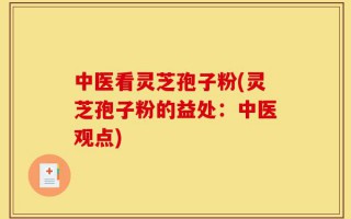 中医看灵芝孢子粉(灵芝孢子粉的益处：中医观点)