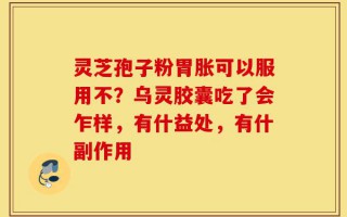 灵芝孢子粉胃胀可以服用不？乌灵胶囊吃了会乍样，有什益处，有什副作用