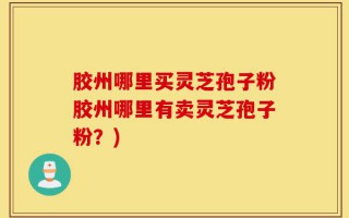 胶州哪里买灵芝孢子粉胶州哪里有卖灵芝孢子粉？)