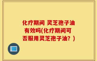 化疗期间 灵芝孢子油 有效吗(化疗期间可否服用灵芝孢子油？)