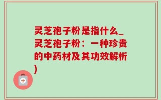灵芝孢子粉是指什么_灵芝孢子粉：一种珍贵的中药材及其功效解析)