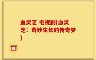 血灵芝 电视剧(血灵芝：奇妙生长的传奇梦)
