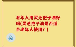 老年人用灵芝孢子油好吗(灵芝孢子油是否适合老年人使用？)