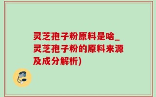灵芝孢子粉原料是啥_灵芝孢子粉的原料来源及成分解析)