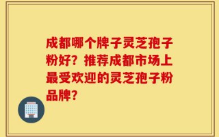 成都哪个牌子灵芝孢子粉好？推荐成都市场上最受欢迎的灵芝孢子粉品牌？