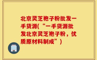 北京灵芝袍子粉批发一手货源(“一手货源批发北京灵芝袍子粉，优质原材料制成”)