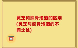 灵芝和熊骨泡酒的区别(灵芝与熊骨泡酒的不同之处)