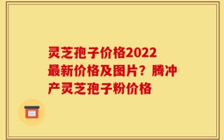 灵芝孢子价格2022最新价格及图片？腾冲产灵芝孢子粉价格