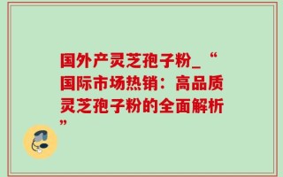 国外产灵芝孢子粉_“国际市场热销：高品质灵芝孢子粉的全面解析”