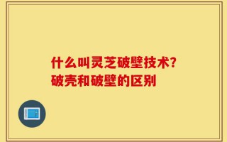 什么叫灵芝破壁技术？破壳和破壁的区别