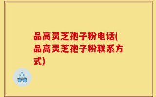 品高灵芝孢子粉电话(品高灵芝孢子粉联系方式)