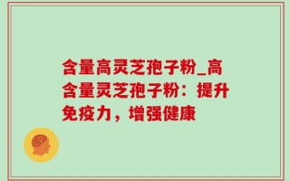含量高灵芝孢子粉_高含量灵芝孢子粉：提升免疫力，增强健康