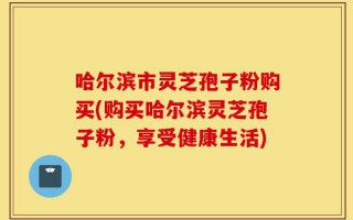 哈尔滨市灵芝孢子粉购买(购买哈尔滨灵芝孢子粉，享受健康生活)