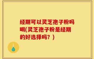 经期可以灵芝孢子粉吗喝(灵芝孢子粉是经期的好选择吗？)