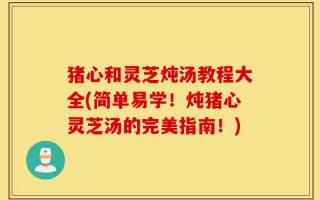 猪心和灵芝炖汤教程大全(简单易学！炖猪心灵芝汤的完美指南！)