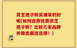 灵芝孢子粉买谁家的好呢(如何选择优质灵芝孢子粉？比较几家品牌并做出最佳选择！)