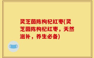 灵芝茵陈枸杞红枣(灵芝茵陈枸杞红枣，天然滋补，养生必备)