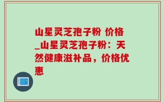 山星灵芝孢子粉 价格_山星灵芝孢子粉：天然健康滋补品，价格优惠