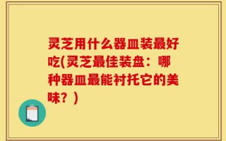 灵芝用什么器皿装最好吃(灵芝最佳装盘：哪种器皿最能衬托它的美味？)
