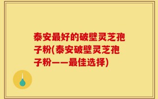 泰安最好的破壁灵芝孢子粉(泰安破壁灵芝孢子粉——最佳选择)
