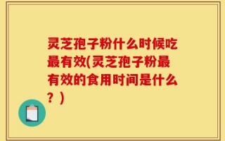灵芝孢子粉什么时候吃最有效(灵芝孢子粉最有效的食用时间是什么？)