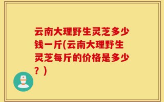 云南大理野生灵芝多少钱一斤(云南大理野生灵芝每斤的价格是多少？)