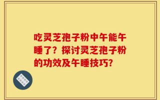 吃灵芝孢子粉中午能午睡了？探讨灵芝孢子粉的功效及午睡技巧？