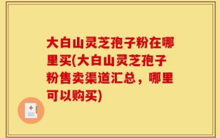 大白山灵芝孢子粉在哪里买(大白山灵芝孢子粉售卖渠道汇总，哪里可以购买)