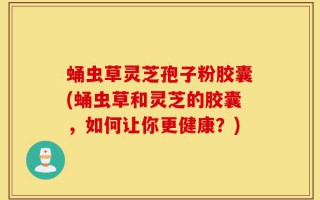 蛹虫草灵芝孢子粉胶囊(蛹虫草和灵芝的胶囊，如何让你更健康？)
