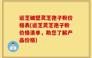 运芝破壁灵芝孢子粉价格表(运芝灵芝孢子粉价格清单，助您了解产品价格)