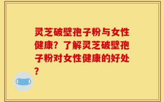 灵芝破壁孢子粉与女性健康？了解灵芝破壁孢子粉对女性健康的好处？