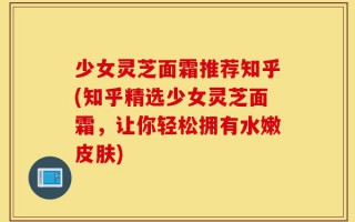 少女灵芝面霜推荐知乎(知乎精选少女灵芝面霜，让你轻松拥有水嫩皮肤)